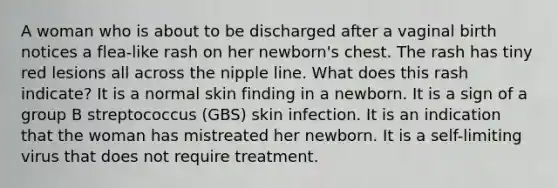 A woman who is about to be discharged after a vaginal birth notices a flea-like rash on her newborn's chest. The rash has tiny red lesions all across the nipple line. What does this rash indicate? It is a normal skin finding in a newborn. It is a sign of a group B streptococcus (GBS) skin infection. It is an indication that the woman has mistreated her newborn. It is a self-limiting virus that does not require treatment.