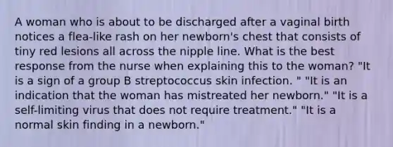 A woman who is about to be discharged after a vaginal birth notices a flea-like rash on her newborn's chest that consists of tiny red lesions all across the nipple line. What is the best response from the nurse when explaining this to the woman? "It is a sign of a group B streptococcus skin infection. " "It is an indication that the woman has mistreated her newborn." "It is a self-limiting virus that does not require treatment." "It is a normal skin finding in a newborn."