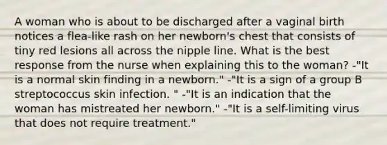 A woman who is about to be discharged after a vaginal birth notices a flea-like rash on her newborn's chest that consists of tiny red lesions all across the nipple line. What is the best response from the nurse when explaining this to the woman? -"It is a normal skin finding in a newborn." -"It is a sign of a group B streptococcus skin infection. " -"It is an indication that the woman has mistreated her newborn." -"It is a self-limiting virus that does not require treatment."