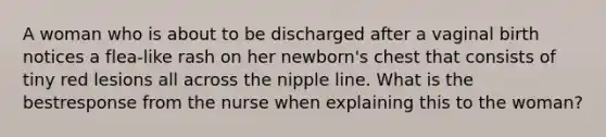 A woman who is about to be discharged after a vaginal birth notices a flea-like rash on her newborn's chest that consists of tiny red lesions all across the nipple line. What is the bestresponse from the nurse when explaining this to the woman?