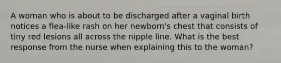 A woman who is about to be discharged after a vaginal birth notices a flea-like rash on her newborn's chest that consists of tiny red lesions all across the nipple line. What is the best response from the nurse when explaining this to the woman?