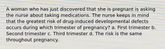 A woman who has just discovered that she is pregnant is asking the nurse about taking medications. The nurse keeps in mind that the greatest risk of drug-induced developmental defects occurs during which trimester of pregnancy? a. First trimester b. Second trimester c. Third trimester d. The risk is the same throughout pregnancy.