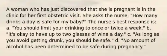 A woman who has just discovered that she is pregnant is in the clinic for her first obstetric visit. She asks the nurse, "How many drinks a day is safe for my baby?" The nurse's best response is: a. "You should limit your drinking to once or twice a week." b. "It's okay to have up to two glasses of wine a day." c. "As long as you avoid getting drunk, you should be safe." d. "No amount of alcohol has been determined to be safe during pregnancy."