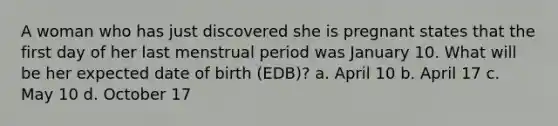 A woman who has just discovered she is pregnant states that the first day of her last menstrual period was January 10. What will be her expected date of birth (EDB)? a. April 10 b. April 17 c. May 10 d. October 17