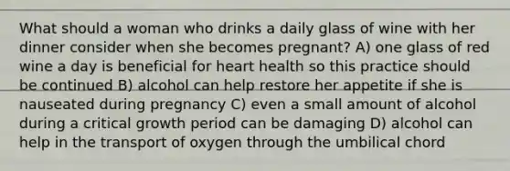 What should a woman who drinks a daily glass of wine with her dinner consider when she becomes pregnant? A) one glass of red wine a day is beneficial for heart health so this practice should be continued B) alcohol can help restore her appetite if she is nauseated during pregnancy C) even a small amount of alcohol during a critical growth period can be damaging D) alcohol can help in the transport of oxygen through the umbilical chord