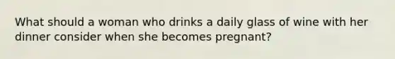 What should a woman who drinks a daily glass of wine with her dinner consider when she becomes pregnant?