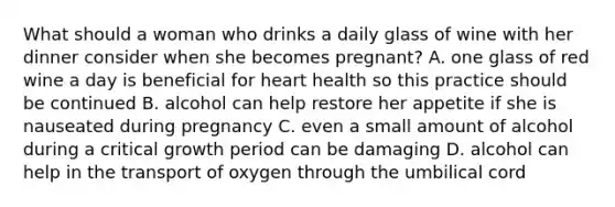 What should a woman who drinks a daily glass of wine with her dinner consider when she becomes pregnant? A. one glass of red wine a day is beneficial for heart health so this practice should be continued B. alcohol can help restore her appetite if she is nauseated during pregnancy C. even a small amount of alcohol during a critical growth period can be damaging D. alcohol can help in the transport of oxygen through the umbilical cord