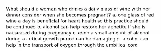 What should a woman who drinks a daily glass of wine with her dinner consider when she becomes pregnant? a. one glass of red wine a day is beneficial for heart health so this practice should be continued b. alcohol can help restore her appetite if she is nauseated during pregnancy c. even a small amount of alcohol during a critical growth period can be damaging d. alcohol can help in the transport of oxygen through the umbilical cord