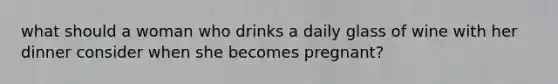 what should a woman who drinks a daily glass of wine with her dinner consider when she becomes pregnant?