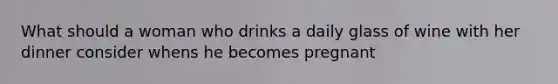 What should a woman who drinks a daily glass of wine with her dinner consider whens he becomes pregnant