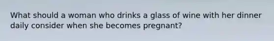 What should a woman who drinks a glass of wine with her dinner daily consider when she becomes pregnant?