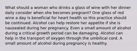 What should a woman who drinks a glass of wine with her dinner daily consider when she becomes pregnant? One glass of red wine a day is beneficial for heart health so this practice should be continued. Alcohol can help restore her appetite if she is nauseated during her pregnancy. Even a small amount of alcohol during a critical growth period can be damaging. Alcohol can help in the transport of oxygen through the umbilical cord. A small amount of alcohol during pregnancy is healthy.