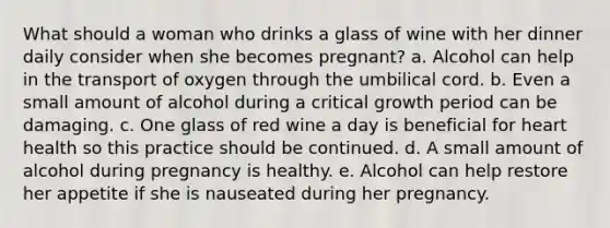 What should a woman who drinks a glass of wine with her dinner daily consider when she becomes pregnant? a. Alcohol can help in the transport of oxygen through the umbilical cord. b. Even a small amount of alcohol during a critical growth period can be damaging. c. One glass of red wine a day is beneficial for heart health so this practice should be continued. d. A small amount of alcohol during pregnancy is healthy. e. Alcohol can help restore her appetite if she is nauseated during her pregnancy.