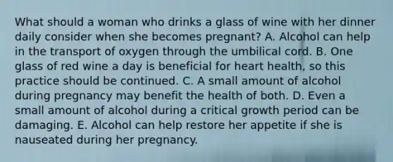 What should a woman who drinks a glass of wine with her dinner daily consider when she becomes pregnant? A. Alcohol can help in the transport of oxygen through the umbilical cord. B. One glass of red wine a day is beneficial for heart health, so this practice should be continued. C. A small amount of alcohol during pregnancy may benefit the health of both. D. Even a small amount of alcohol during a critical growth period can be damaging. E. Alcohol can help restore her appetite if she is nauseated during her pregnancy.