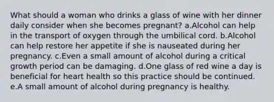 What should a woman who drinks a glass of wine with her dinner daily consider when she becomes pregnant? a.Alcohol can help in the transport of oxygen through the umbilical cord. b.Alcohol can help restore her appetite if she is nauseated during her pregnancy. c.Even a small amount of alcohol during a critical growth period can be damaging. d.One glass of red wine a day is beneficial for heart health so this practice should be continued. e.A small amount of alcohol during pregnancy is healthy.