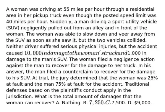 A woman was driving at 55 miles per hour through a residential area in her pickup truck even though the posted speed limit was 40 miles per hour. Suddenly, a man driving a sport utility vehicle (SUV) negligently pulled out from an alley and in front of the woman. The woman was able to slow down and veer away from the SUV as soon as she saw it, but the two vehicles collided. Neither driver suffered serious physical injuries, but the accident caused 10,000 in damage to the woman's truck and1,000 in damage to the man's SUV. The woman filed a negligence action against the man to recover for the damage to her truck. In his answer, the man filed a counterclaim to recover for the damage to his SUV. At trial, the jury determined that the woman was 25% at fault and the man 75% at fault for the accident. Traditional defenses based on the plaintiff's conduct apply in the jurisdiction. What is the total amount of damages that the woman can recover? A. Nothing. B. 7,250. C.7,500. D. 9,000.