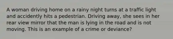 A woman driving home on a rainy night turns at a traffic light and accidently hits a pedestrian. Driving away, she sees in her rear view mirror that the man is lying in the road and is not moving. This is an example of a crime or deviance?