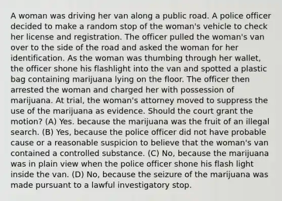 A woman was driving her van along a public road. A police officer decided to make a random stop of the woman's vehicle to check her license and registration. The officer pulled the woman's van over to the side of the road and asked the woman for her identification. As the woman was thumbing through her wallet, the officer shone his flashlight into the van and spotted a plastic bag containing marijuana lying on the floor. The officer then arrested the woman and charged her with possession of marijuana. At trial, the woman's attorney moved to suppress the use of the marijuana as evidence. Should the court grant the motion? (A) Yes. because the marijuana was the fruit of an illegal search. (B) Yes, because the police officer did not have probable cause or a reasonable suspicion to believe that the woman's van contained a controlled substance. (C) No, because the marijuana was in plain view when the police officer shone his flash light inside the van. (D) No, because the seizure of the marijuana was made pursuant to a lawful investigatory stop.