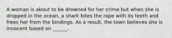 A woman is about to be drowned for her crime but when she is dropped in the ocean, a shark bites the rope with its teeth and frees her from the bindings. As a result, the town believes she is innocent based on ______.