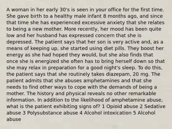 A woman in her early 30's is seen in your office for the first time. She gave birth to a healthy male infant 8 months ago, and since that time she has experienced excessive anxiety that she relates to being a new mother. More recently, her mood has been quite low and her husband has expressed concern that she is depressed. The patient says that her son is very active and, as a means of keeping up, she started using diet pills. They boost her energy as she had hoped they would, but she also finds that once she is energized she often has to bring herself down so that she may relax in preparation for a good night's sleep. To do this, the patient says that she routinely takes diazepam, 20 mg. The patient admits that she abuses amphetamines and that she needs to find other ways to cope with the demands of being a mother. The history and physical reveals no other remarkable information. In addition to the likelihood of amphetamine abuse, what is the patient exhibiting signs of? 1 Opioid abuse 2 Sedative abuse 3 Polysubstance abuse 4 Alcohol intoxication 5 Alcohol abuse