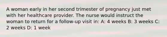 A woman early in her second trimester of pregnancy just met with her healthcare provider. The nurse would instruct the woman to return for a follow-up visit in: A: 4 weeks B: 3 weeks C: 2 weeks D: 1 week