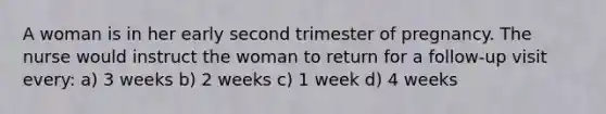 A woman is in her early second trimester of pregnancy. The nurse would instruct the woman to return for a follow-up visit every: a) 3 weeks b) 2 weeks c) 1 week d) 4 weeks