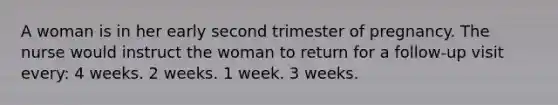 A woman is in her early second trimester of pregnancy. The nurse would instruct the woman to return for a follow-up visit every: 4 weeks. 2 weeks. 1 week. 3 weeks.