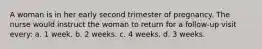 A woman is in her early second trimester of pregnancy. The nurse would instruct the woman to return for a follow-up visit every: a. 1 week. b. 2 weeks. c. 4 weeks. d. 3 weeks.