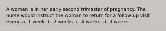 A woman is in her early second trimester of pregnancy. The nurse would instruct the woman to return for a follow-up visit every: a. 1 week. b. 2 weeks. c. 4 weeks. d. 3 weeks.