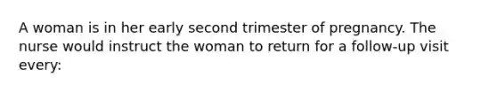 A woman is in her early second trimester of pregnancy. The nurse would instruct the woman to return for a follow-up visit every: