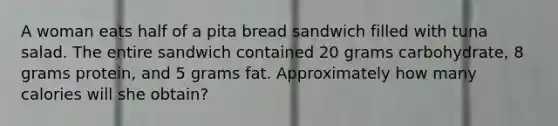 A woman eats half of a pita bread sandwich filled with tuna salad. The entire sandwich contained 20 grams carbohydrate, 8 grams protein, and 5 grams fat. Approximately how many calories will she obtain?