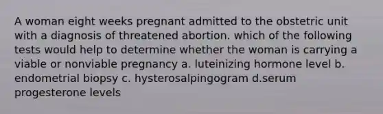 A woman eight weeks pregnant admitted to the obstetric unit with a diagnosis of threatened abortion. which of the following tests would help to determine whether the woman is carrying a viable or nonviable pregnancy a. luteinizing hormone level b. endometrial biopsy c. hysterosalpingogram d.serum progesterone levels