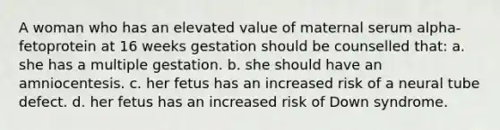 A woman who has an elevated value of maternal serum alpha-fetoprotein at 16 weeks gestation should be counselled that: a. she has a multiple gestation. b. she should have an amniocentesis. c. her fetus has an increased risk of a neural tube defect. d. her fetus has an increased risk of Down syndrome.