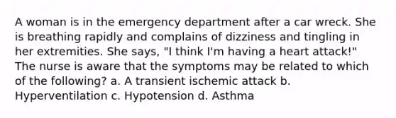 A woman is in the emergency department after a car wreck. She is breathing rapidly and complains of dizziness and tingling in her extremities. She says, "I think I'm having a heart attack!" The nurse is aware that the symptoms may be related to which of the following? a. A transient ischemic attack b. Hyperventilation c. Hypotension d. Asthma