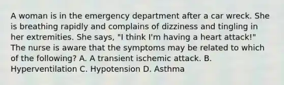 A woman is in the emergency department after a car wreck. She is breathing rapidly and complains of dizziness and tingling in her extremities. She says, "I think I'm having a heart attack!" The nurse is aware that the symptoms may be related to which of the following? A. A transient ischemic attack. B. Hyperventilation C. Hypotension D. Asthma