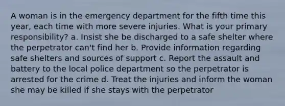 A woman is in the emergency department for the fifth time this year, each time with more severe injuries. What is your primary responsibility? a. Insist she be discharged to a safe shelter where the perpetrator can't find her b. Provide information regarding safe shelters and sources of support c. Report the assault and battery to the local police department so the perpetrator is arrested for the crime d. Treat the injuries and inform the woman she may be killed if she stays with the perpetrator