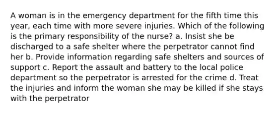 A woman is in the emergency department for the fifth time this year, each time with more severe injuries. Which of the following is the primary responsibility of the nurse? a. Insist she be discharged to a safe shelter where the perpetrator cannot find her b. Provide information regarding safe shelters and sources of support c. Report the assault and battery to the local police department so the perpetrator is arrested for the crime d. Treat the injuries and inform the woman she may be killed if she stays with the perpetrator