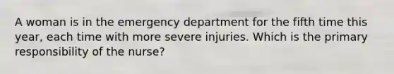 A woman is in the emergency department for the fifth time this year, each time with more severe injuries. Which is the primary responsibility of the nurse?