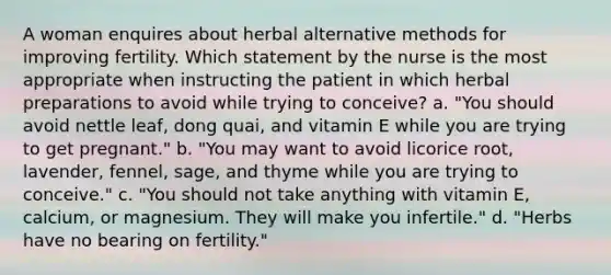 A woman enquires about herbal alternative methods for improving fertility. Which statement by the nurse is the most appropriate when instructing the patient in which herbal preparations to avoid while trying to conceive? a. "You should avoid nettle leaf, dong quai, and vitamin E while you are trying to get pregnant." b. "You may want to avoid licorice root, lavender, fennel, sage, and thyme while you are trying to conceive." c. "You should not take anything with vitamin E, calcium, or magnesium. They will make you infertile." d. "Herbs have no bearing on fertility."