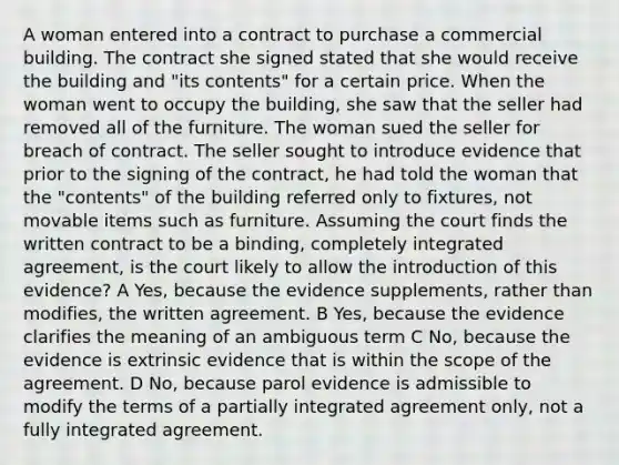 A woman entered into a contract to purchase a commercial building. The contract she signed stated that she would receive the building and "its contents" for a certain price. When the woman went to occupy the building, she saw that the seller had removed all of the furniture. The woman sued the seller for breach of contract. The seller sought to introduce evidence that prior to the signing of the contract, he had told the woman that the "contents" of the building referred only to fixtures, not movable items such as furniture. Assuming the court finds the written contract to be a binding, completely integrated agreement, is the court likely to allow the introduction of this evidence? A Yes, because the evidence supplements, rather than modifies, the written agreement. B Yes, because the evidence clarifies the meaning of an ambiguous term C No, because the evidence is extrinsic evidence that is within the scope of the agreement. D No, because parol evidence is admissible to modify the terms of a partially integrated agreement only, not a fully integrated agreement.