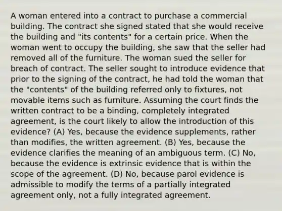 A woman entered into a contract to purchase a commercial building. The contract she signed stated that she would receive the building and "its contents" for a certain price. When the woman went to occupy the building, she saw that the seller had removed all of the furniture. The woman sued the seller for breach of contract. The seller sought to introduce evidence that prior to the signing of the contract, he had told the woman that the "contents" of the building referred only to fixtures, not movable items such as furniture. Assuming the court finds the written contract to be a binding, completely integrated agreement, is the court likely to allow the introduction of this evidence? (A) Yes, because the evidence supplements, rather than modifies, the written agreement. (B) Yes, because the evidence clarifies the meaning of an ambiguous term. (C) No, because the evidence is extrinsic evidence that is within the scope of the agreement. (D) No, because parol evidence is admissible to modify the terms of a partially integrated agreement only, not a fully integrated agreement.