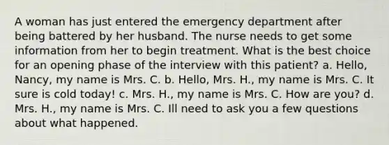 A woman has just entered the emergency department after being battered by her husband. The nurse needs to get some information from her to begin treatment. What is the best choice for an opening phase of the interview with this patient? a. Hello, Nancy, my name is Mrs. C. b. Hello, Mrs. H., my name is Mrs. C. It sure is cold today! c. Mrs. H., my name is Mrs. C. How are you? d. Mrs. H., my name is Mrs. C. Ill need to ask you a few questions about what happened.