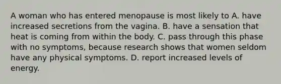 A woman who has entered menopause is most likely to A. have increased secretions from the vagina. B. have a sensation that heat is coming from within the body. C. pass through this phase with no symptoms, because research shows that women seldom have any physical symptoms. D. report increased levels of energy.