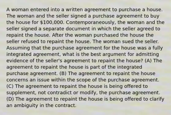 A woman entered into a written agreement to purchase a house. The woman and the seller signed a purchase agreement to buy the house for 100,000. Contemporaneously, the woman and the seller signed a separate document in which the seller agreed to repaint the house. After the woman purchased the house the seller refused to repaint the house. The woman sued the seller. Assuming that the purchase agreement for the house was a fully integrated agreement, what is the best argument for admitting evidence of the seller's agreement to repaint the house? (A) The agreement to repaint the house is part of the integrated purchase agreement. (B) The agreement to repaint the house concerns an issue within the scope of the purchase agreement. (C) The agreement to repaint the house is being offered to supplement, not contradict or modify, the purchase agreement. (D) The agreement to repaint the house is being offered to clarify an ambiguity in the contract.