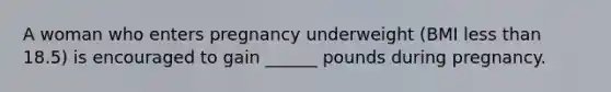 A woman who enters pregnancy underweight (BMI less than 18.5) is encouraged to gain ______ pounds during pregnancy.