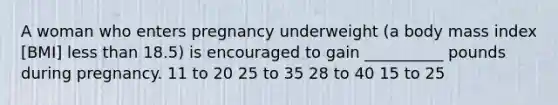 A woman who enters pregnancy underweight (a body mass index [BMI] less than 18.5) is encouraged to gain __________ pounds during pregnancy. 11 to 20 25 to 35 28 to 40 15 to 25