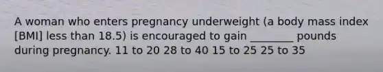 A woman who enters pregnancy underweight (a body mass index [BMI] less than 18.5) is encouraged to gain ________ pounds during pregnancy. 11 to 20 28 to 40 15 to 25 25 to 35