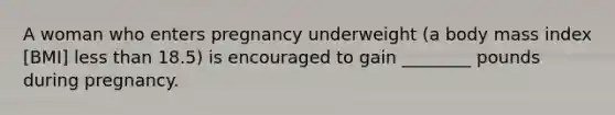 A woman who enters pregnancy underweight (a body mass index [BMI] less than 18.5) is encouraged to gain ________ pounds during pregnancy.