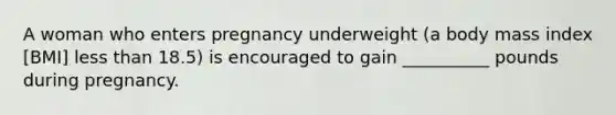 A woman who enters pregnancy underweight (a body mass index [BMI] <a href='https://www.questionai.com/knowledge/k7BtlYpAMX-less-than' class='anchor-knowledge'>less than</a> 18.5) is encouraged to gain __________ pounds during pregnancy.