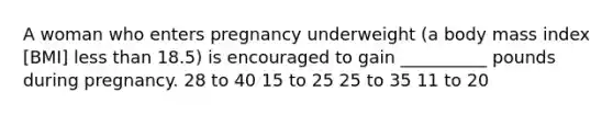 A woman who enters pregnancy underweight (a body mass index [BMI] less than 18.5) is encouraged to gain __________ pounds during pregnancy. 28 to 40 15 to 25 25 to 35 11 to 20